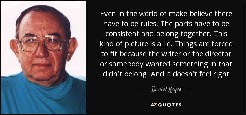 Even in the world of make-believe there have to be rules. The parts have to be consistent and belong together. This kind of picture is a lie. Things are forced to fit because the writer or the director or somebody wanted something in that didn't belong. And it doesn't feel right - Daniel Keyes