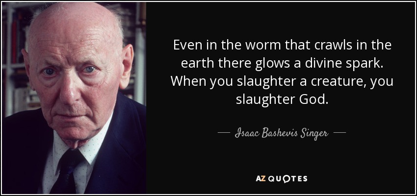 Even in the worm that crawls in the earth there glows a divine spark. When you slaughter a creature, you slaughter God. - Isaac Bashevis Singer