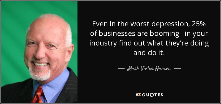 Even in the worst depression, 25% of businesses are booming - in your industry find out what they’re doing and do it. - Mark Victor Hansen