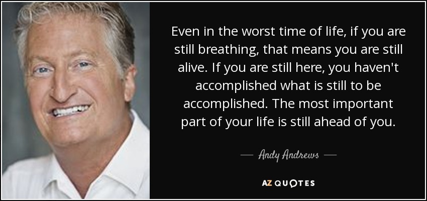 Even in the worst time of life, if you are still breathing, that means you are still alive. If you are still here, you haven't accomplished what is still to be accomplished. The most important part of your life is still ahead of you. - Andy Andrews