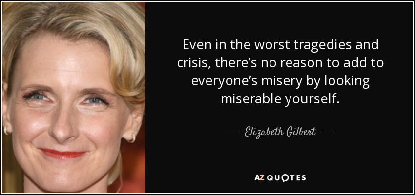 Even in the worst tragedies and crisis, there’s no reason to add to everyone’s misery by looking miserable yourself. - Elizabeth Gilbert