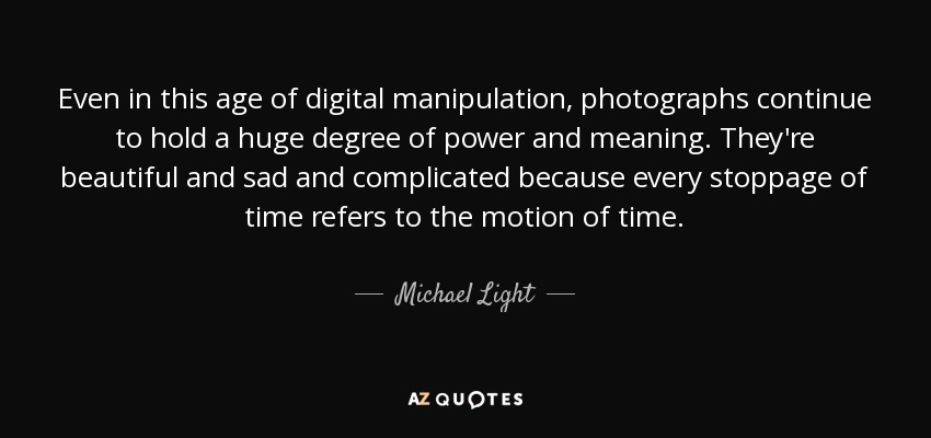 Even in this age of digital manipulation, photographs continue to hold a huge degree of power and meaning. They're beautiful and sad and complicated because every stoppage of time refers to the motion of time. - Michael Light