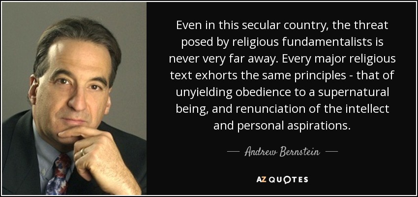 Even in this secular country, the threat posed by religious fundamentalists is never very far away. Every major religious text exhorts the same principles - that of unyielding obedience to a supernatural being, and renunciation of the intellect and personal aspirations. - Andrew Bernstein