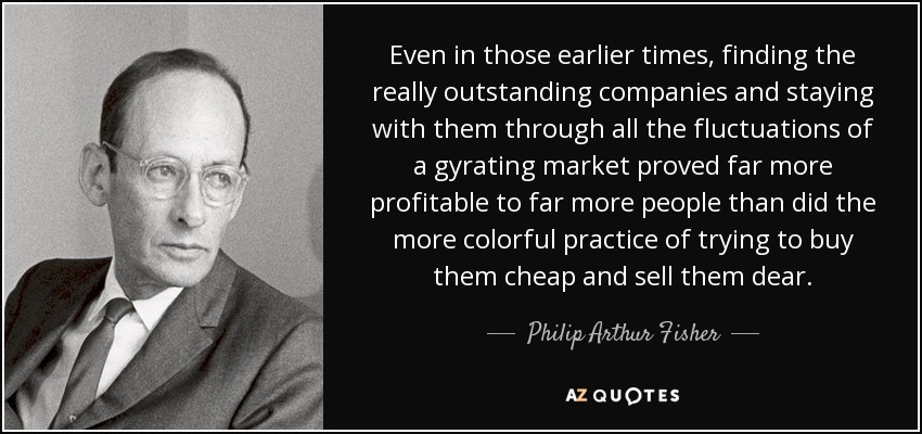 Even in those earlier times, finding the really outstanding companies and staying with them through all the fluctuations of a gyrating market proved far more profitable to far more people than did the more colorful practice of trying to buy them cheap and sell them dear. - Philip Arthur Fisher