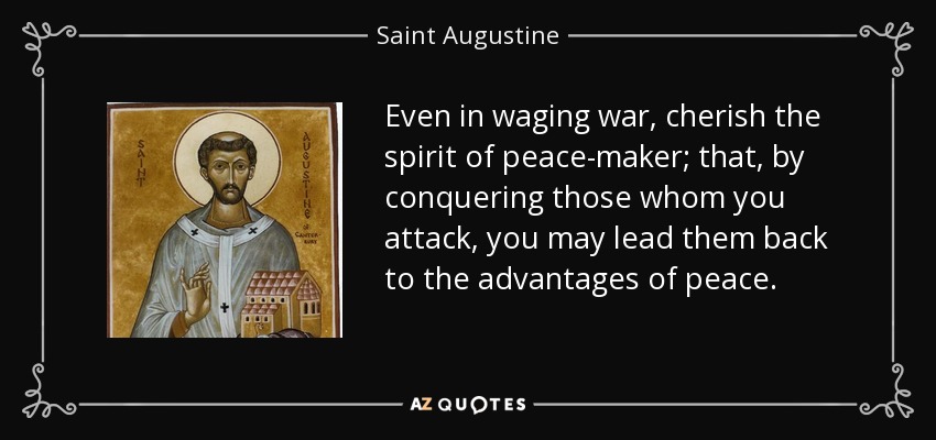 Even in waging war, cherish the spirit of peace-maker; that, by conquering those whom you attack, you may lead them back to the advantages of peace. - Saint Augustine