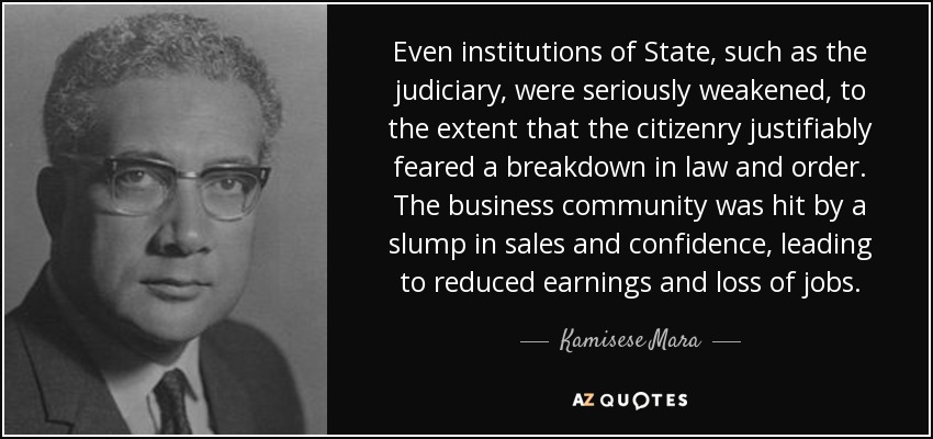 Even institutions of State, such as the judiciary, were seriously weakened, to the extent that the citizenry justifiably feared a breakdown in law and order. The business community was hit by a slump in sales and confidence, leading to reduced earnings and loss of jobs. - Kamisese Mara