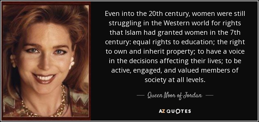 Even into the 20th century, women were still struggling in the Western world for rights that Islam had granted women in the 7th century: equal rights to education; the right to own and inherit property; to have a voice in the decisions affecting their lives; to be active, engaged, and valued members of society at all levels. - Queen Noor of Jordan