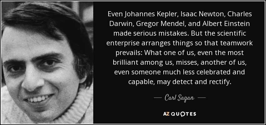 Even Johannes Kepler, Isaac Newton, Charles Darwin, Gregor Mendel, and Albert Einstein made serious mistakes. But the scientific enterprise arranges things so that teamwork prevails: What one of us, even the most brilliant among us, misses, another of us, even someone much less celebrated and capable, may detect and rectify. - Carl Sagan