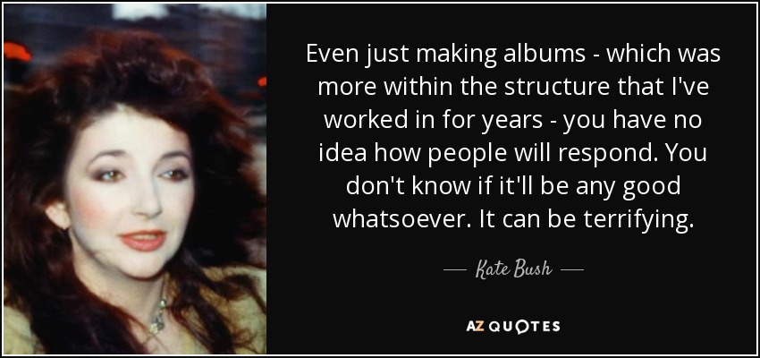 Even just making albums - which was more within the structure that I've worked in for years - you have no idea how people will respond. You don't know if it'll be any good whatsoever. It can be terrifying. - Kate Bush