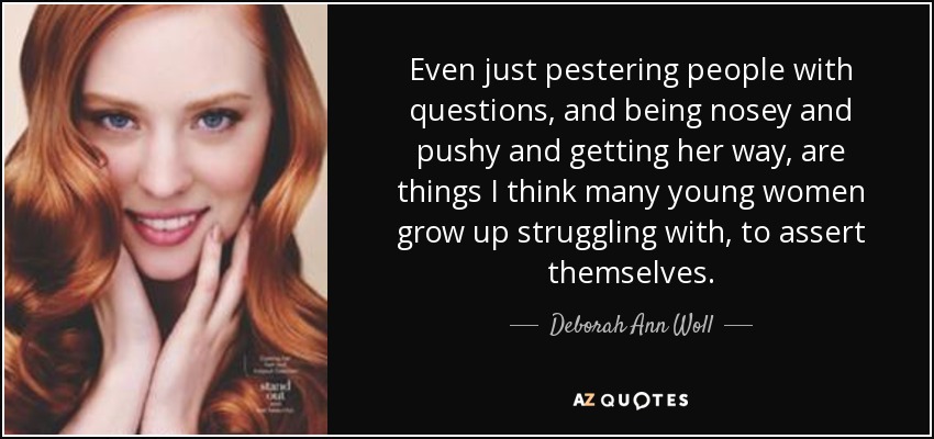 Even just pestering people with questions, and being nosey and pushy and getting her way, are things I think many young women grow up struggling with, to assert themselves. - Deborah Ann Woll