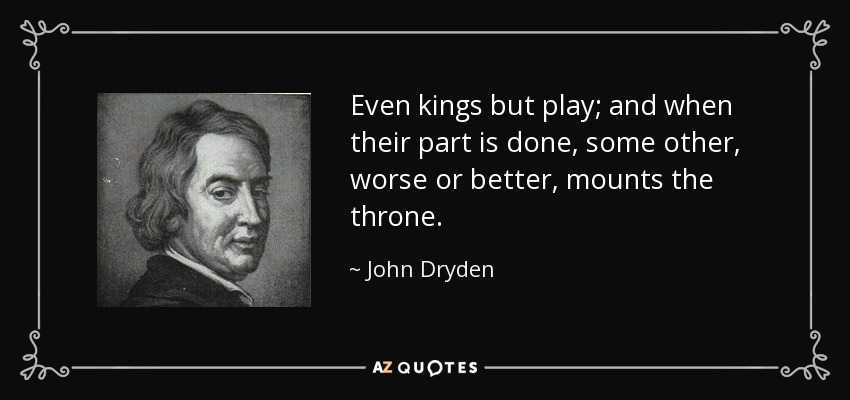Even kings but play; and when their part is done, some other, worse or better, mounts the throne. - John Dryden