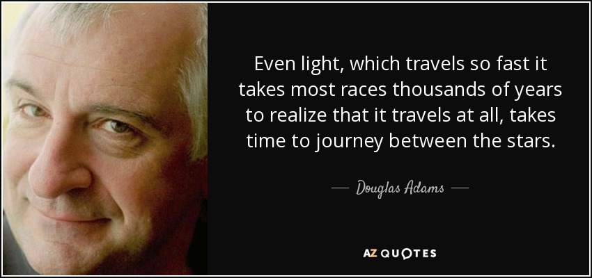 Even light, which travels so fast it takes most races thousands of years to realize that it travels at all, takes time to journey between the stars. - Douglas Adams