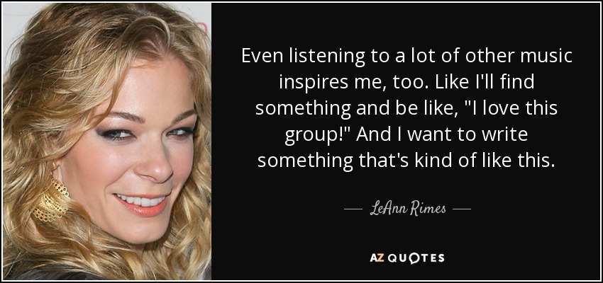 Even listening to a lot of other music inspires me, too. Like I'll find something and be like, 
