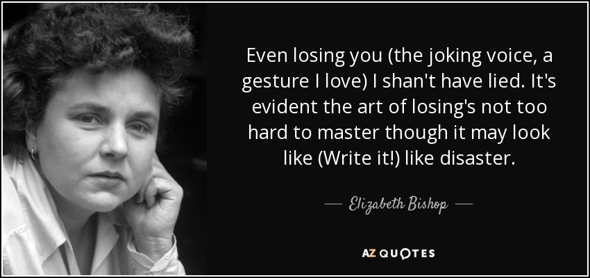 Even losing you (the joking voice, a gesture I love) I shan't have lied. It's evident the art of losing's not too hard to master though it may look like (Write it!) like disaster. - Elizabeth Bishop