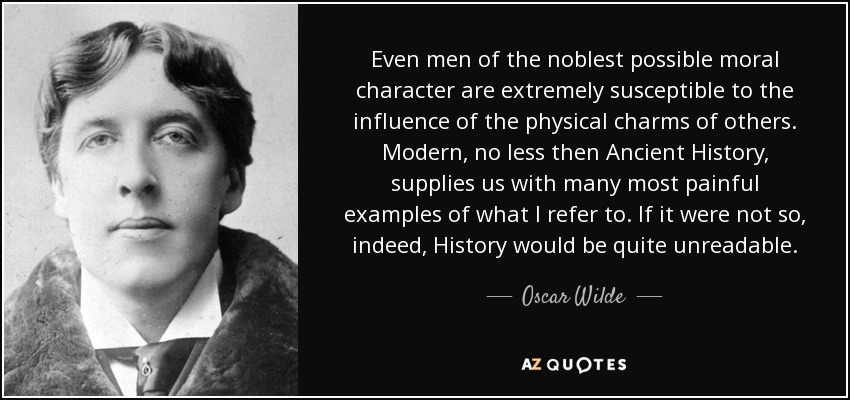 Even men of the noblest possible moral character are extremely susceptible to the influence of the physical charms of others. Modern, no less then Ancient History, supplies us with many most painful examples of what I refer to. If it were not so, indeed, History would be quite unreadable. - Oscar Wilde