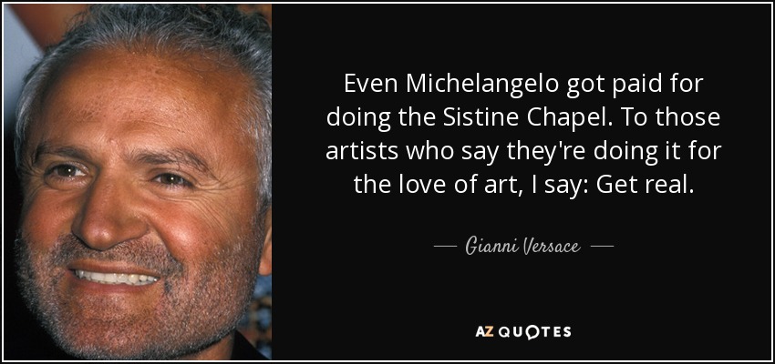 Even Michelangelo got paid for doing the Sistine Chapel. To those artists who say they're doing it for the love of art, I say: Get real. - Gianni Versace