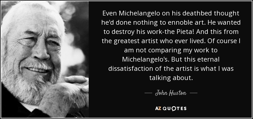 Even Michelangelo on his deathbed thought he'd done nothing to ennoble art. He wanted to destroy his work-the Pieta! And this from the greatest artist who ever lived. Of course I am not comparing my work to Michelangelo's. But this eternal dissatisfaction of the artist is what I was talking about. - John Huston