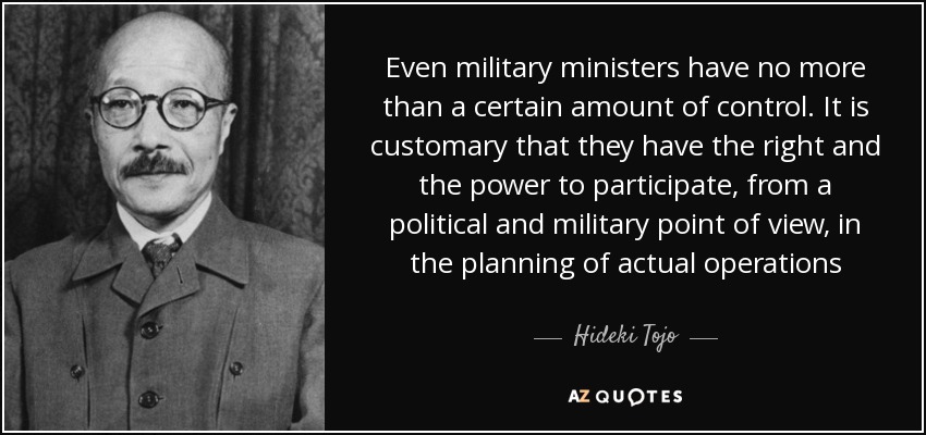 Even military ministers have no more than a certain amount of control. It is customary that they have the right and the power to participate, from a political and military point of view, in the planning of actual operations - Hideki Tojo