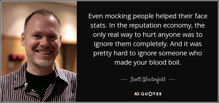 Even mocking people helped their face stats. In the reputation economy, the only real way to hurt anyone was to ignore them completely. And it was pretty hard to ignore someone who made your blood boil. - Scott Westerfeld