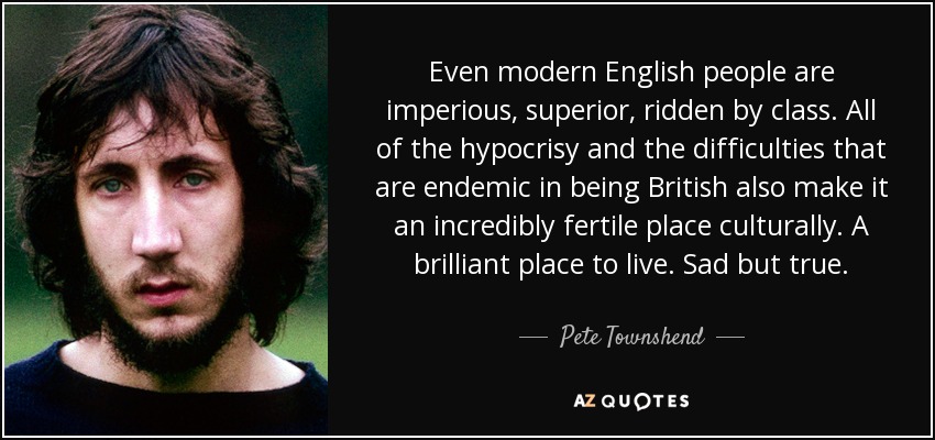 Even modern English people are imperious, superior, ridden by class. All of the hypocrisy and the difficulties that are endemic in being British also make it an incredibly fertile place culturally. A brilliant place to live. Sad but true. - Pete Townshend