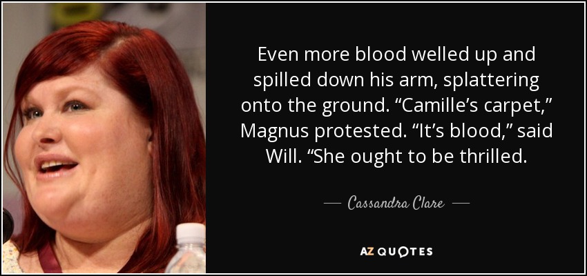 Even more blood welled up and spilled down his arm, splattering onto the ground. “Camille’s carpet,” Magnus protested. “It’s blood,” said Will. “She ought to be thrilled. - Cassandra Clare