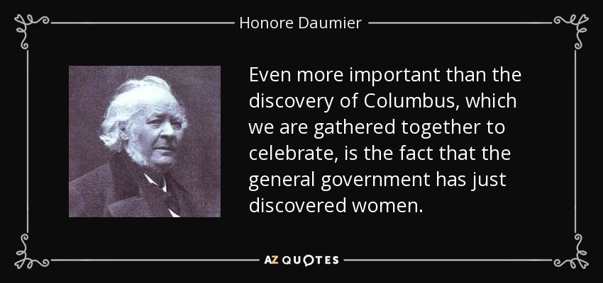 Even more important than the discovery of Columbus, which we are gathered together to celebrate, is the fact that the general government has just discovered women. - Honore Daumier