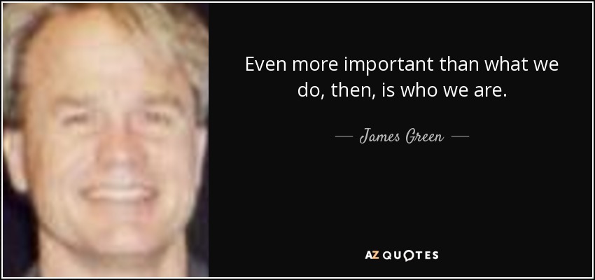 Even more important than what we do, then, is who we are. - James Green