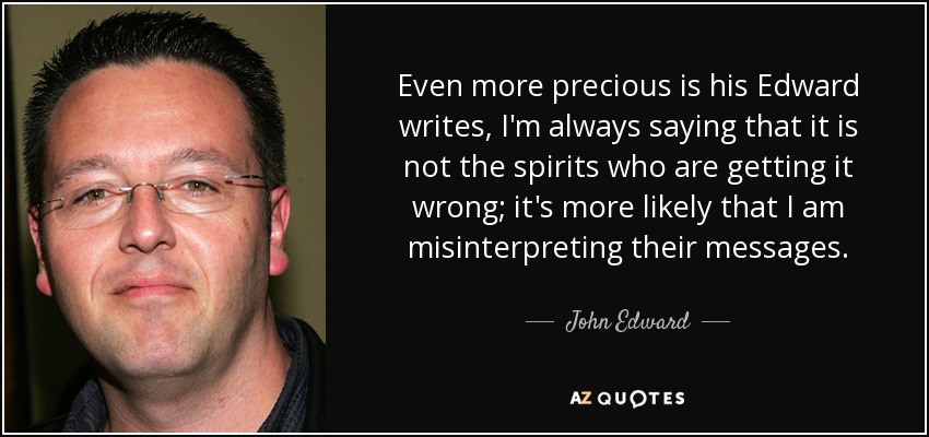 Even more precious is his Edward writes, I'm always saying that it is not the spirits who are getting it wrong; it's more likely that I am misinterpreting their messages. - John Edward