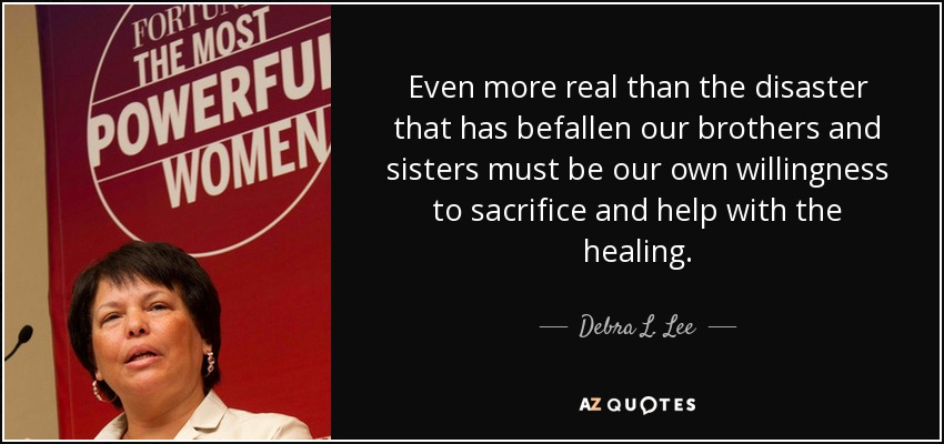 Even more real than the disaster that has befallen our brothers and sisters must be our own willingness to sacrifice and help with the healing. - Debra L. Lee