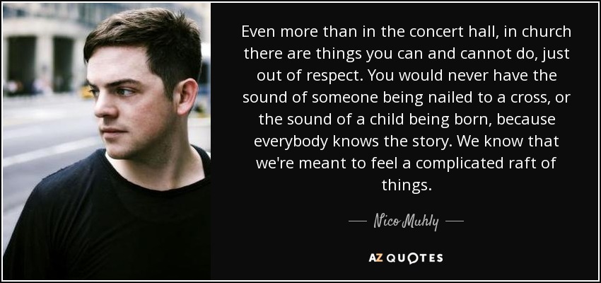 Even more than in the concert hall, in church there are things you can and cannot do, just out of respect. You would never have the sound of someone being nailed to a cross, or the sound of a child being born, because everybody knows the story. We know that we're meant to feel a complicated raft of things. - Nico Muhly