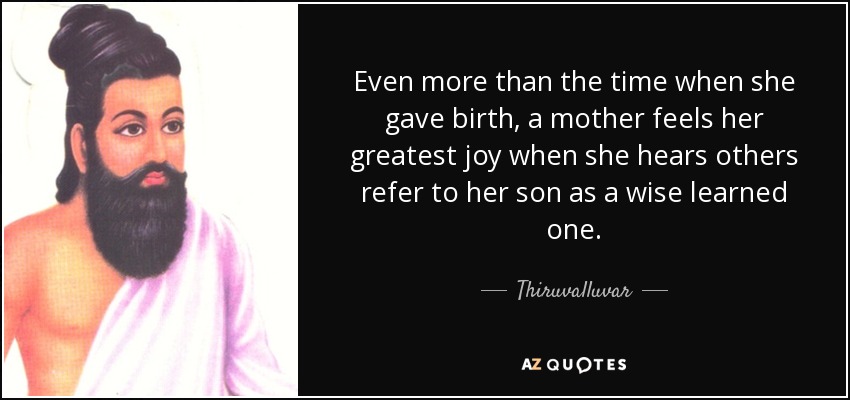 Even more than the time when she gave birth, a mother feels her greatest joy when she hears others refer to her son as a wise learned one. - Thiruvalluvar