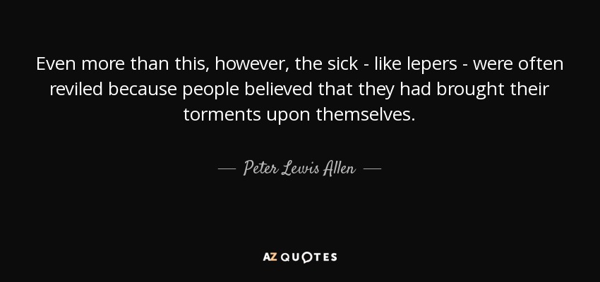 Even more than this, however, the sick - like lepers - were often reviled because people believed that they had brought their torments upon themselves. - Peter Lewis Allen