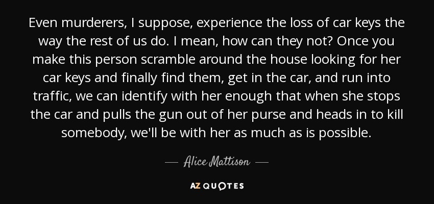 Even murderers, I suppose, experience the loss of car keys the way the rest of us do. I mean, how can they not? Once you make this person scramble around the house looking for her car keys and finally find them, get in the car, and run into traffic, we can identify with her enough that when she stops the car and pulls the gun out of her purse and heads in to kill somebody, we'll be with her as much as is possible. - Alice Mattison