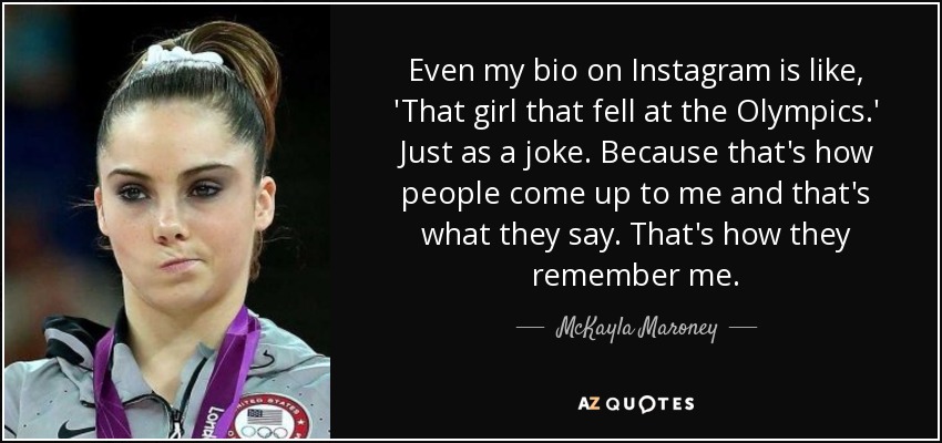 Even my bio on Instagram is like, 'That girl that fell at the Olympics.' Just as a joke. Because that's how people come up to me and that's what they say. That's how they remember me. - McKayla Maroney