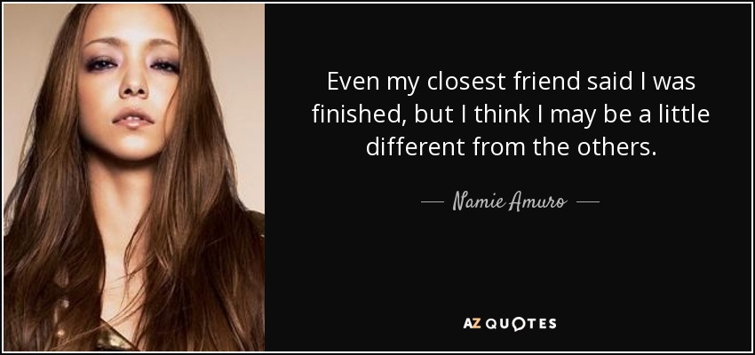 Even my closest friend said I was finished, but I think I may be a little different from the others. - Namie Amuro