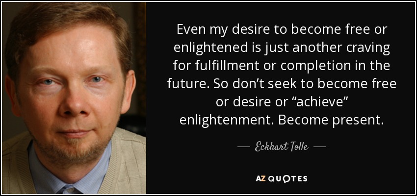 Even my desire to become free or enlightened is just another craving for fulfillment or completion in the future. So don’t seek to become free or desire or “achieve” enlightenment. Become present. - Eckhart Tolle