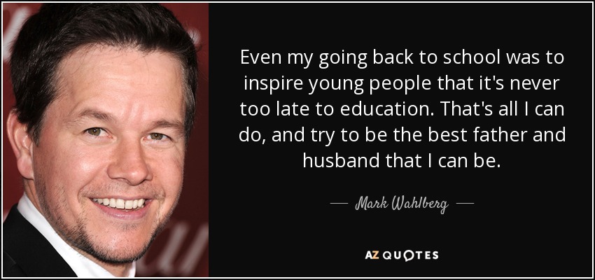 Even my going back to school was to inspire young people that it's never too late to education. That's all I can do, and try to be the best father and husband that I can be. - Mark Wahlberg