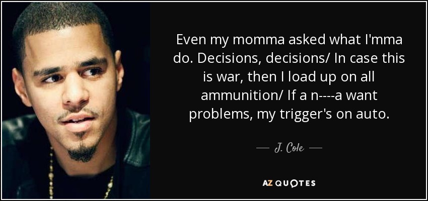 Even my momma asked what I'mma do. Decisions, decisions/ In case this is war, then I load up on all ammunition/ If a n----a want problems, my trigger's on auto. - J. Cole
