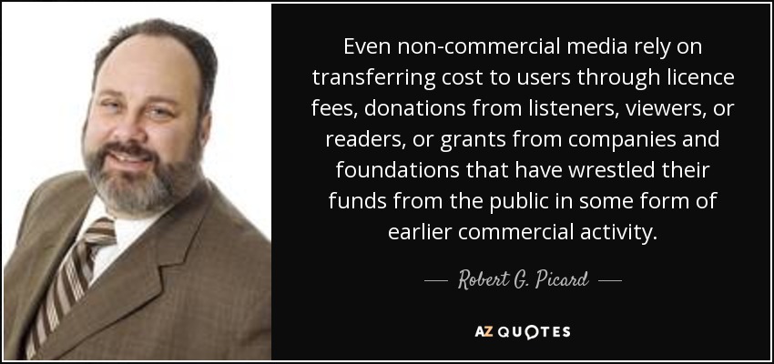 Even non-commercial media rely on transferring cost to users through licence fees, donations from listeners, viewers, or readers, or grants from companies and foundations that have wrestled their funds from the public in some form of earlier commercial activity. - Robert G. Picard