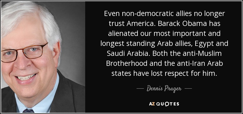 Even non-democratic allies no longer trust America. Barack Obama has alienated our most important and longest standing Arab allies, Egypt and Saudi Arabia. Both the anti-Muslim Brotherhood and the anti-Iran Arab states have lost respect for him. - Dennis Prager