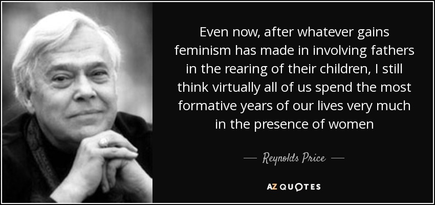 Even now, after whatever gains feminism has made in involving fathers in the rearing of their children, I still think virtually all of us spend the most formative years of our lives very much in the presence of women - Reynolds Price