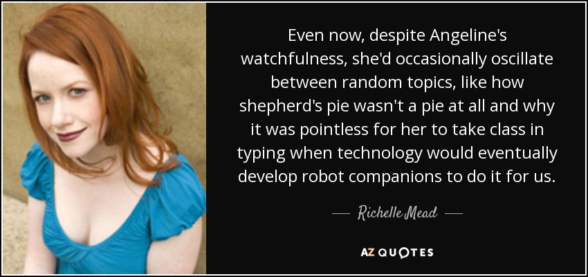 Even now, despite Angeline's watchfulness, she'd occasionally oscillate between random topics, like how shepherd's pie wasn't a pie at all and why it was pointless for her to take class in typing when technology would eventually develop robot companions to do it for us. - Richelle Mead