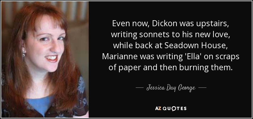 Even now, Dickon was upstairs, writing sonnets to his new love, while back at Seadown House, Marianne was writing 'Ella' on scraps of paper and then burning them. - Jessica Day George