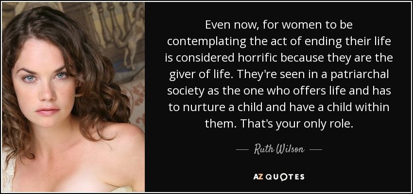 Even now, for women to be contemplating the act of ending their life is considered horrific because they are the giver of life. They're seen in a patriarchal society as the one who offers life and has to nurture a child and have a child within them. That's your only role. - Ruth Wilson
