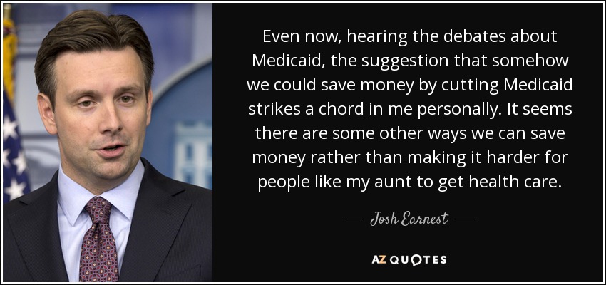 Even now, hearing the debates about Medicaid, the suggestion that somehow we could save money by cutting Medicaid strikes a chord in me personally. It seems there are some other ways we can save money rather than making it harder for people like my aunt to get health care. - Josh Earnest