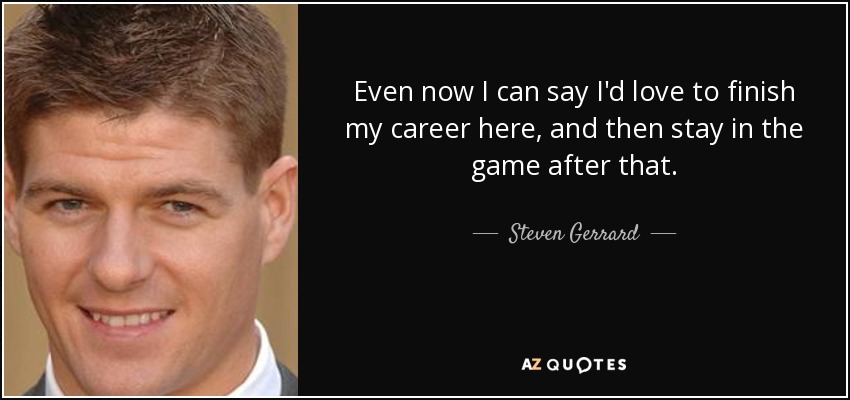 Even now I can say I'd love to finish my career here, and then stay in the game after that. - Steven Gerrard