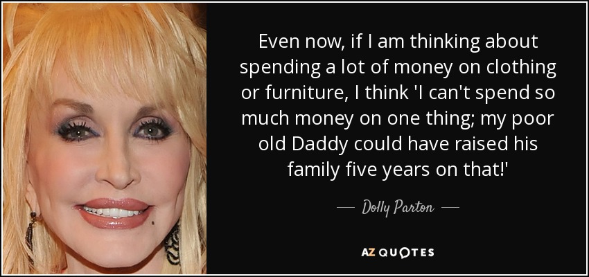 Even now, if I am thinking about spending a lot of money on clothing or furniture, I think 'I can't spend so much money on one thing; my poor old Daddy could have raised his family five years on that!' - Dolly Parton