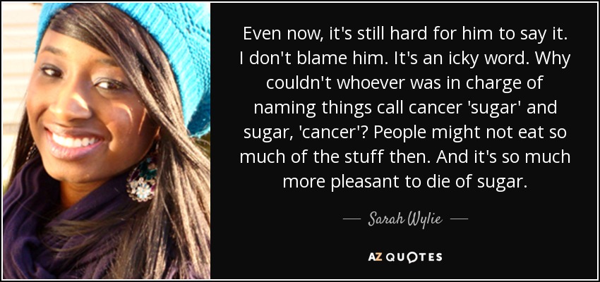 Even now, it's still hard for him to say it. I don't blame him. It's an icky word. Why couldn't whoever was in charge of naming things call cancer 'sugar' and sugar, 'cancer'? People might not eat so much of the stuff then. And it's so much more pleasant to die of sugar. - Sarah Wylie