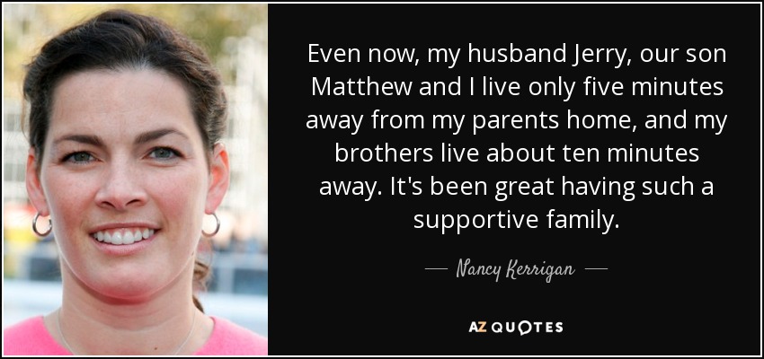 Even now, my husband Jerry, our son Matthew and I live only five minutes away from my parents home, and my brothers live about ten minutes away. It's been great having such a supportive family. - Nancy Kerrigan