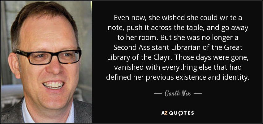 Even now, she wished she could write a note, push it across the table, and go away to her room. But she was no longer a Second Assistant Librarian of the Great Library of the Clayr. Those days were gone, vanished with everything else that had defined her previous existence and identity. - Garth Nix